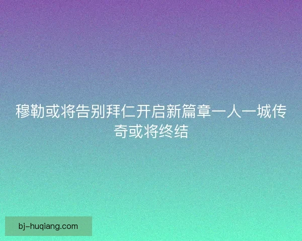 穆勒或将告别拜仁开启新篇章一人一城传奇或将终结