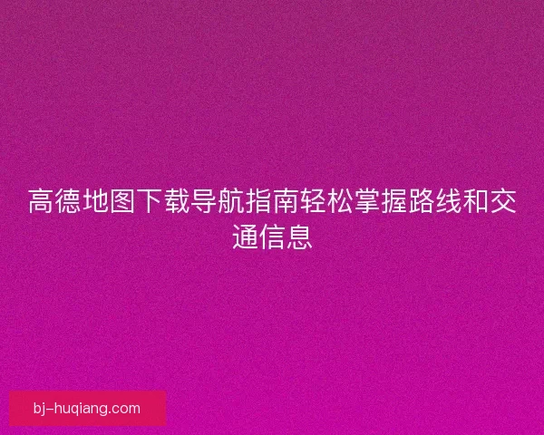 高德地图下载导航指南轻松掌握路线和交通信息