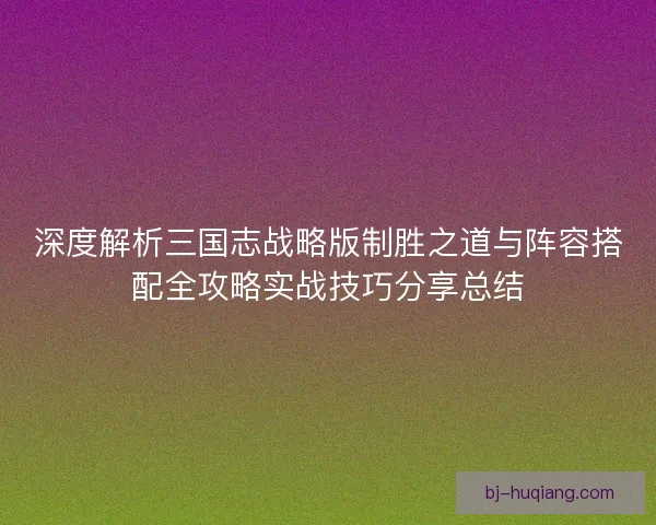 深度解析三国志战略版制胜之道与阵容搭配全攻略实战技巧分享总结