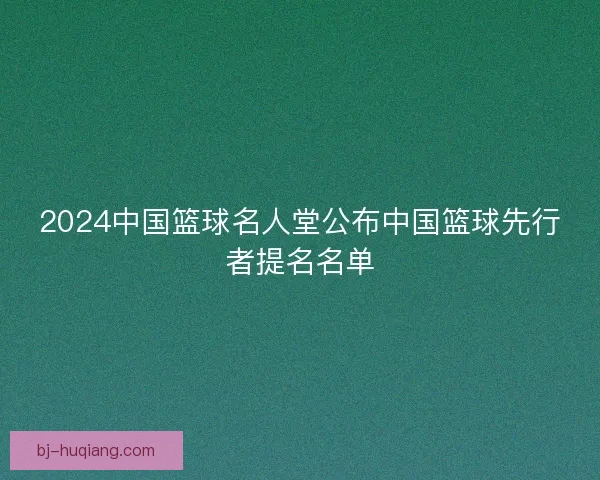 2024中国篮球名人堂公布中国篮球先行者提名名单