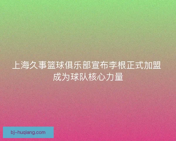 上海久事篮球俱乐部宣布李根正式加盟 成为球队核心力量