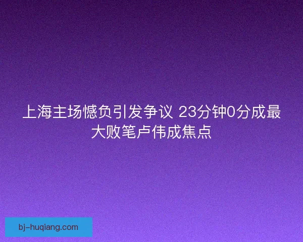 上海主场憾负引发争议 23分钟0分成最大败笔卢伟成焦点