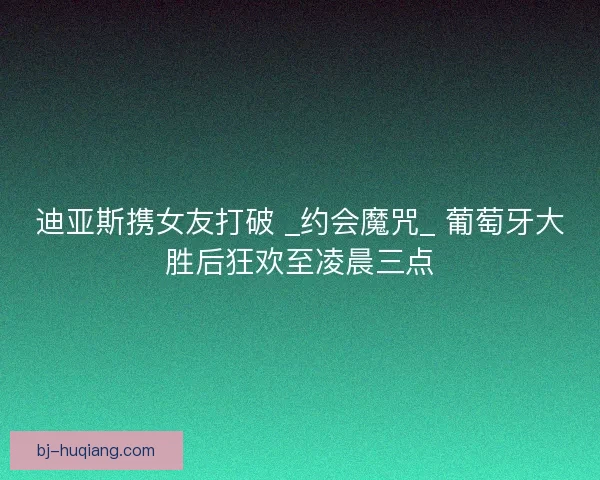 迪亚斯携女友打破 _约会魔咒_ 葡萄牙大胜后狂欢至凌晨三点