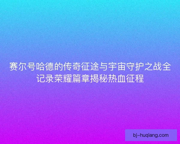 赛尔号哈德的传奇征途与宇宙守护之战全记录荣耀篇章揭秘热血征程