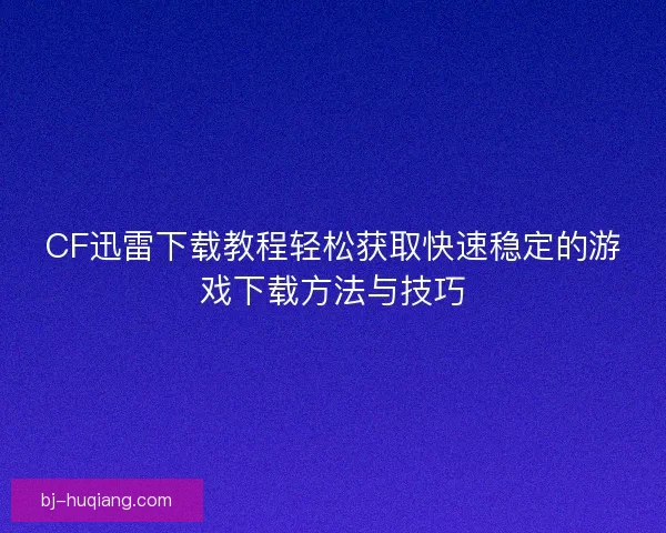 CF迅雷下载教程轻松获取快速稳定的游戏下载方法与技巧