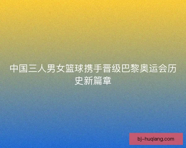 中国三人男女篮球携手晋级巴黎奥运会历史新篇章