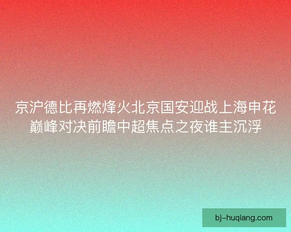 京沪德比再燃烽火北京国安迎战上海申花巅峰对决前瞻中超焦点之夜谁主沉浮