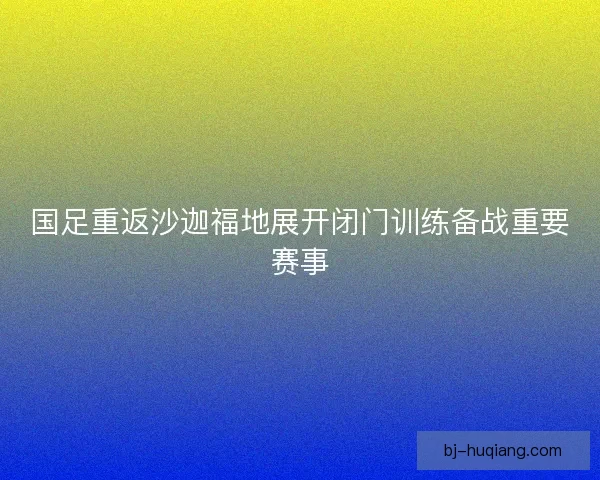 国足重返沙迦福地展开闭门训练备战重要赛事