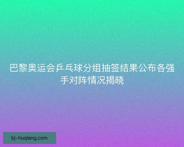 巴黎奥运会乒乓球分组抽签结果公布各强手对阵情况揭晓