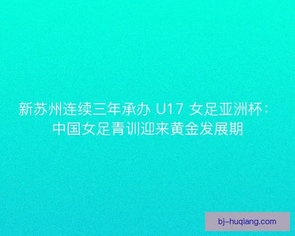 新苏州连续三年承办 U17 女足亚洲杯：中国女足青训迎来黄金发展期