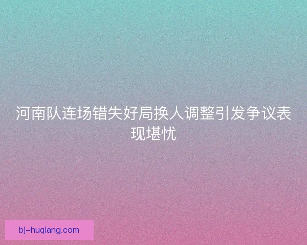 河南队连场错失好局换人调整引发争议表现堪忧