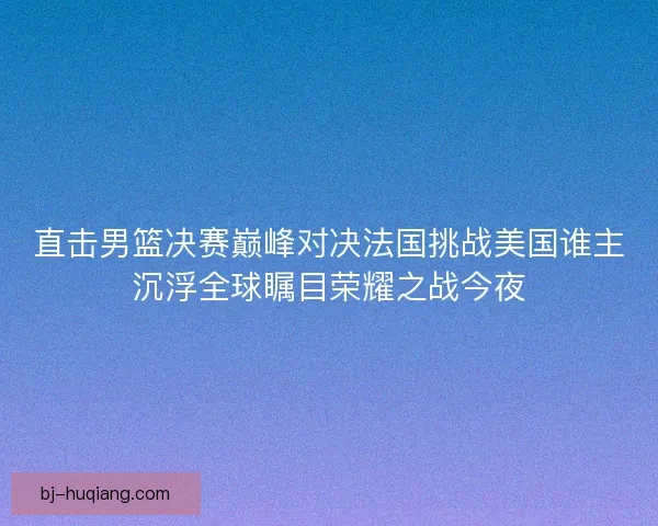 直击男篮决赛巅峰对决法国挑战美国谁主沉浮全球瞩目荣耀之战今夜