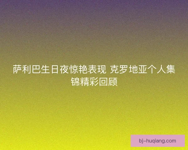 萨利巴生日夜惊艳表现 克罗地亚个人集锦精彩回顾