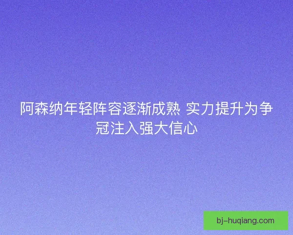 阿森纳年轻阵容逐渐成熟 实力提升为争冠注入强大信心