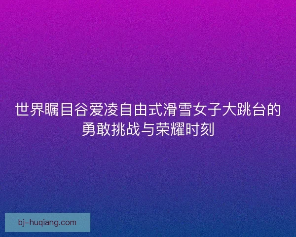世界瞩目谷爱凌自由式滑雪女子大跳台的勇敢挑战与荣耀时刻