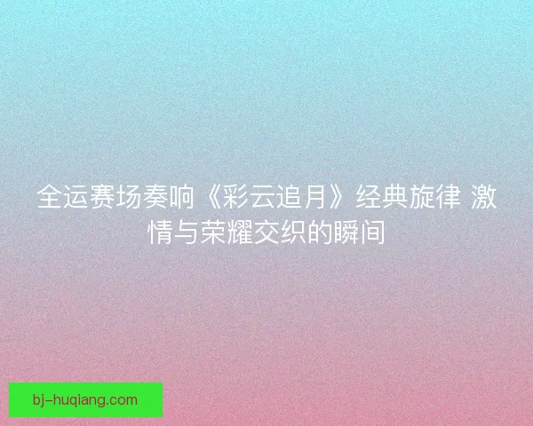 全运赛场奏响《彩云追月》经典旋律 激情与荣耀交织的瞬间