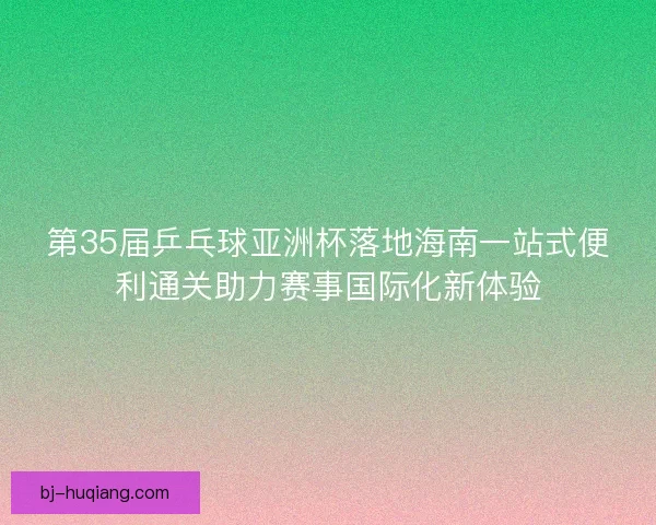 第35届乒乓球亚洲杯落地海南一站式便利通关助力赛事国际化新体验