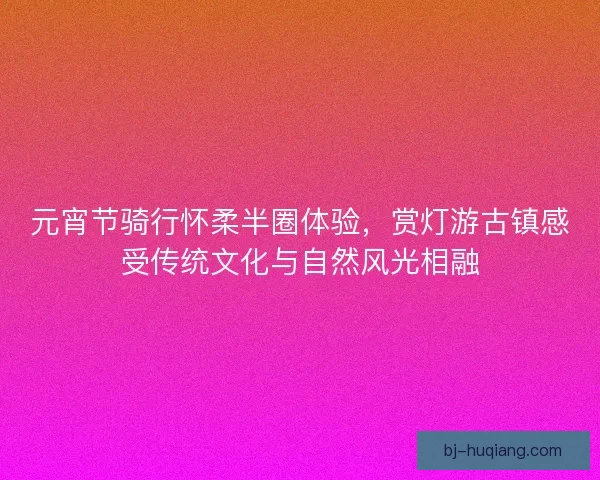 元宵节骑行怀柔半圈体验，赏灯游古镇感受传统文化与自然风光相融