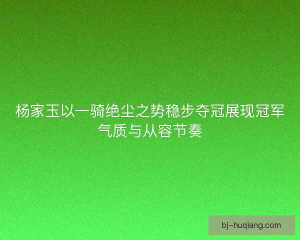 杨家玉以一骑绝尘之势稳步夺冠展现冠军气质与从容节奏