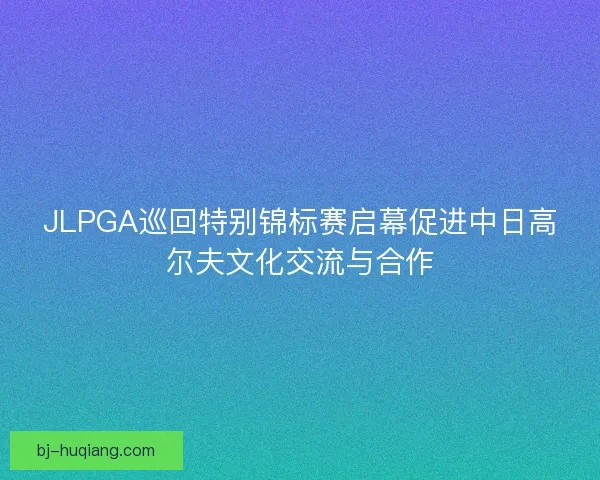 JLPGA巡回特别锦标赛启幕促进中日高尔夫文化交流与合作
