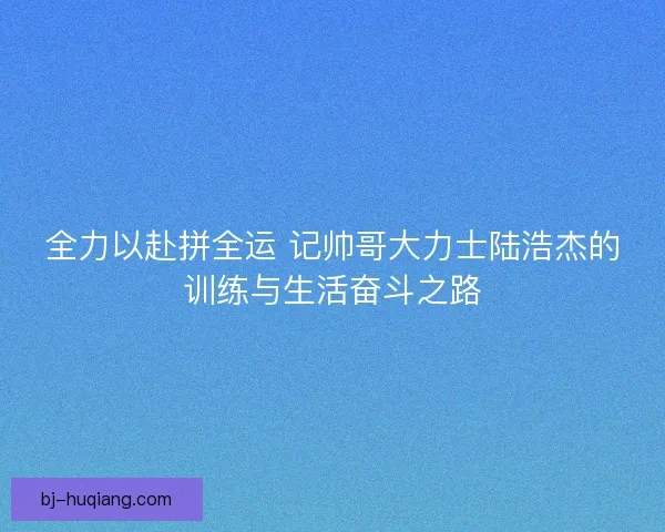 全力以赴拼全运 记帅哥大力士陆浩杰的训练与生活奋斗之路