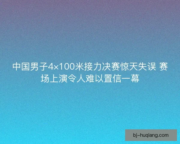 中国男子4×100米接力决赛惊天失误 赛场上演令人难以置信一幕