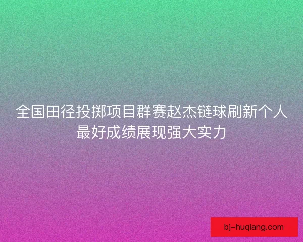 全国田径投掷项目群赛赵杰链球刷新个人最好成绩展现强大实力