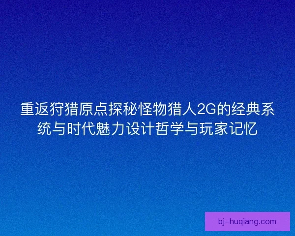 重返狩猎原点探秘怪物猎人2G的经典系统与时代魅力设计哲学与玩家记忆