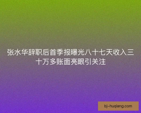 张水华辞职后首季报曝光八十七天收入三十万多账面亮眼引关注