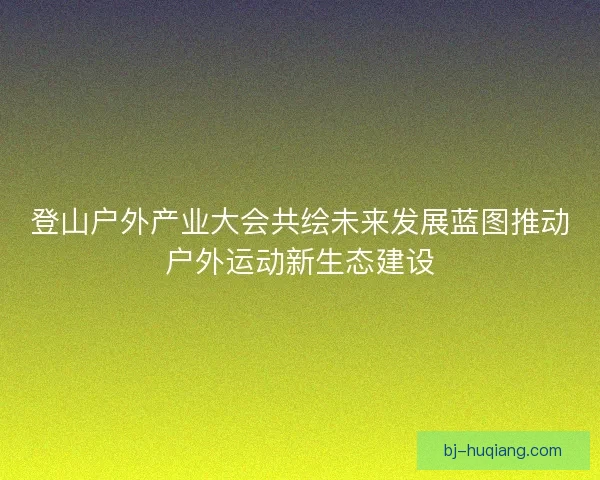 登山户外产业大会共绘未来发展蓝图推动户外运动新生态建设