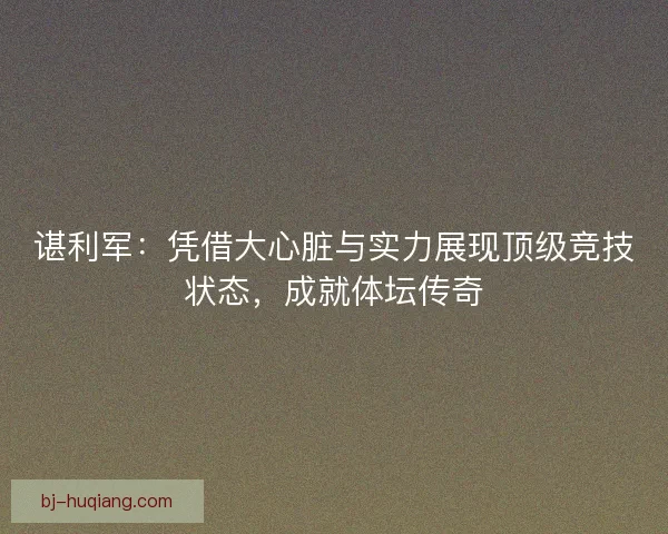 谌利军：凭借大心脏与实力展现顶级竞技状态，成就体坛传奇