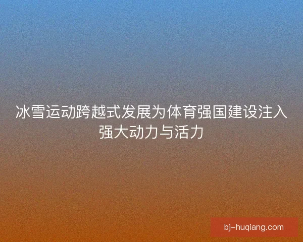 冰雪运动跨越式发展为体育强国建设注入强大动力与活力