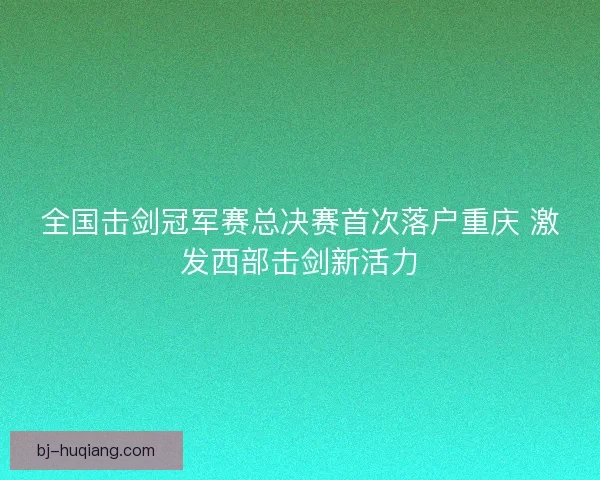 全国击剑冠军赛总决赛首次落户重庆 激发西部击剑新活力
