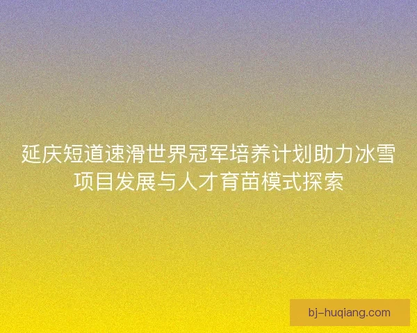 延庆短道速滑世界冠军培养计划助力冰雪项目发展与人才育苗模式探索
